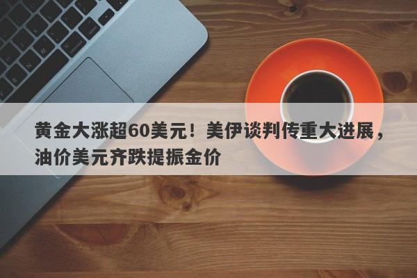 黄金大涨超60美元！美伊谈判传重大进展，油价美元齐跌提振金价