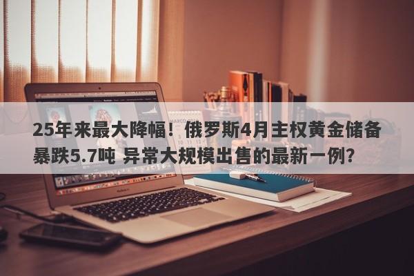 25年来最大降幅！俄罗斯4月主权黄金储备暴跌5.7吨 异常大规模出售的最新一例？