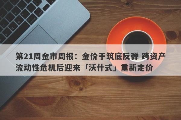 第21周金市周报：金价于筑底反弹 跨资产流动性危机后迎来「沃什式」重新定价