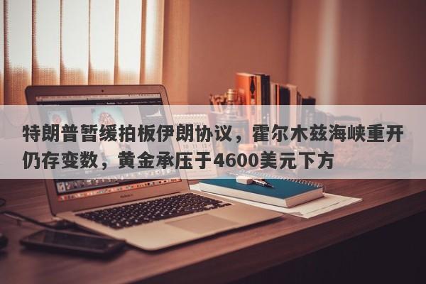 特朗普暂缓拍板伊朗协议，霍尔木兹海峡重开仍存变数，黄金承压于4600美元下方