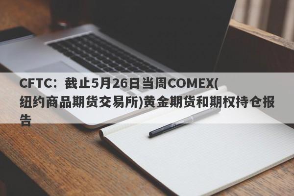 CFTC：截止5月26日当周COMEX(纽约商品期货交易所)黄金期货和期权持仓报告