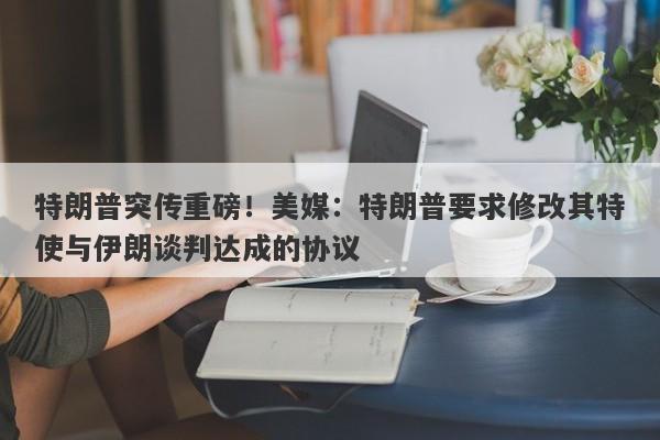 特朗普突传重磅！美媒：特朗普要求修改其特使与伊朗谈判达成的协议