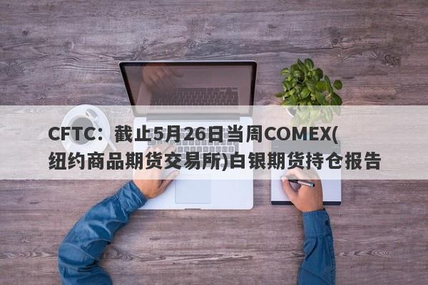 CFTC：截止5月26日当周COMEX(纽约商品期货交易所)白银期货持仓报告
