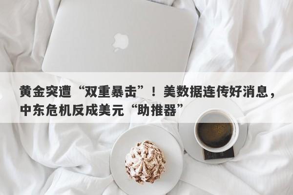 黄金突遭“双重暴击”!美数据连传好消息,中东危机反成美元“助推器”