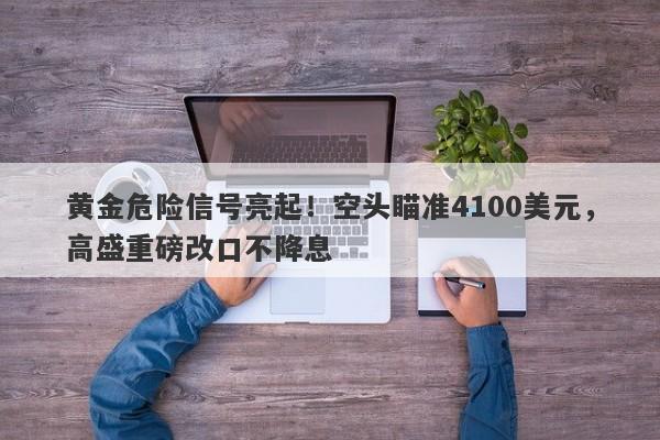 黄金危险信号亮起！空头瞄准4100美元，高盛重磅改口不降息