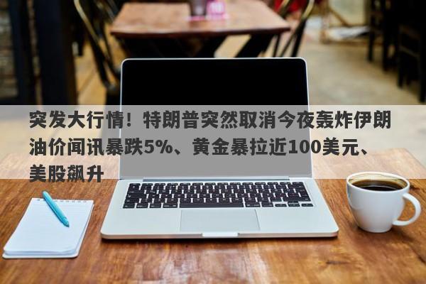 突发大行情！特朗普突然取消今夜轰炸伊朗 油价闻讯暴跌5%、黄金暴拉近100美元、美股飙升