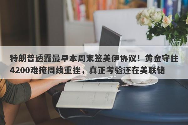 特朗普透露最早本周末签美伊协议！黄金守住4200难掩周线重挫，真正考验还在美联储
