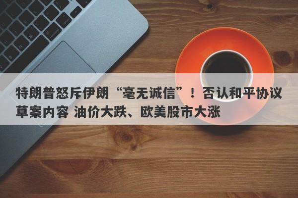 特朗普怒斥伊朗“毫无诚信”！否认和平协议草案内容 油价大跌、欧美股市大涨