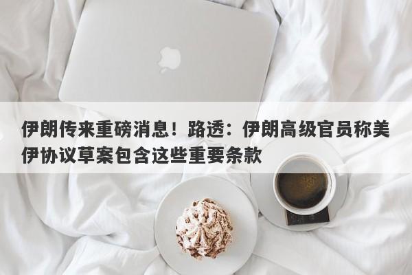 伊朗传来重磅消息！路透：伊朗高级官员称美伊协议草案包含这些重要条款