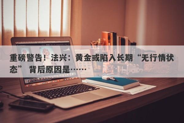 重磅警告！法兴：黄金或陷入长期“无行情状态” 背后原因是……