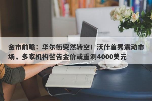金市前瞻：华尔街突然转空！沃什首秀震动市场，多家机构警告金价或重测4000美元