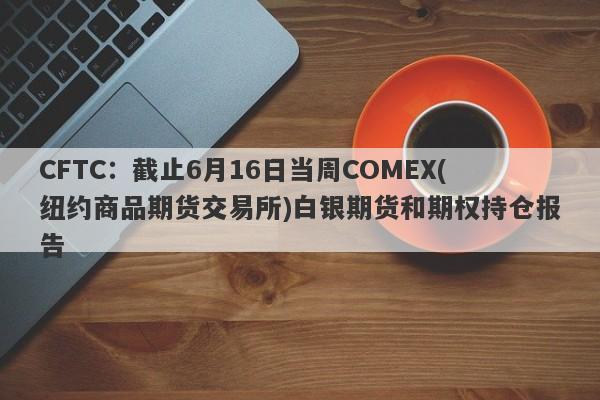 CFTC：截止6月16日当周COMEX(纽约商品期货交易所)白银期货和期权持仓报告