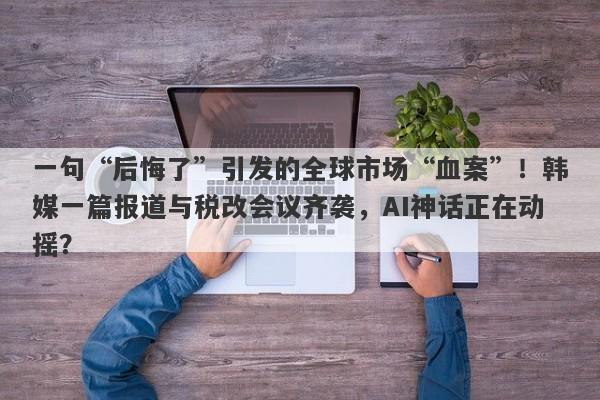 一句“后悔了”引发的全球市场“血案”！韩媒一篇报道与税改会议齐袭，AI神话正在动摇？