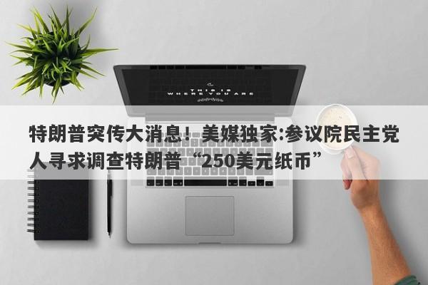 特朗普突传大消息！美媒独家:参议院民主党人寻求调查特朗普“250美元纸币”