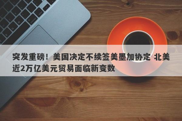 突发重磅！美国决定不续签美墨加协定 北美近2万亿美元贸易面临新变数