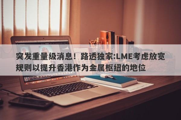 突发重量级消息！路透独家:LME考虑放宽规则以提升香港作为金属枢纽的地位