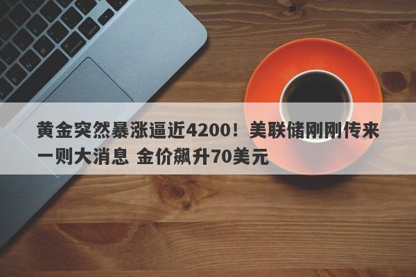黄金突然暴涨逼近4200！美联储刚刚传来一则大消息 金价飙升70美元