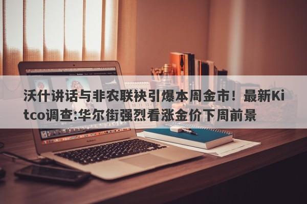 沃什讲话与非农联袂引爆本周金市！最新Kitco调查:华尔街强烈看涨金价下周前景