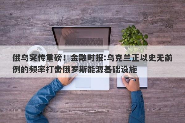 俄乌突传重磅！金融时报:乌克兰正以史无前例的频率打击俄罗斯能源基础设施
