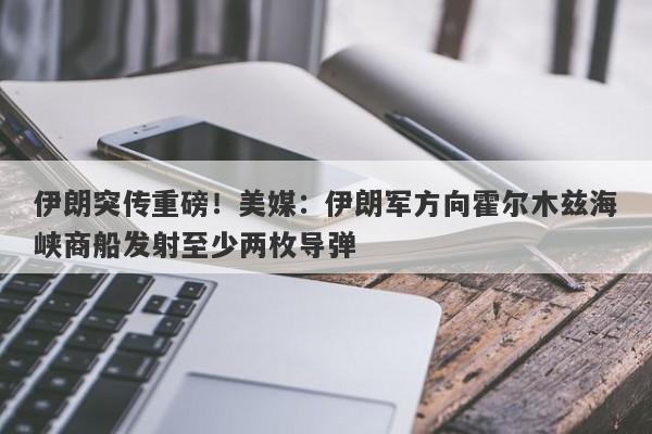 伊朗突传重磅！美媒：伊朗军方向霍尔木兹海峡商船发射至少两枚导弹