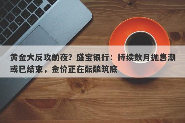 黄金大反攻前夜？盛宝银行：持续数月抛售潮或已结束，金价正在酝酿筑底