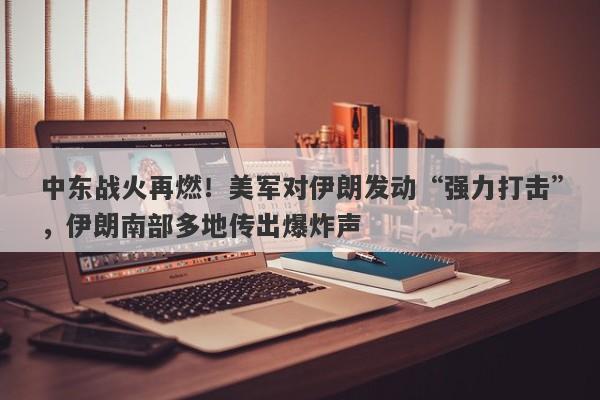 中东战火再燃！美军对伊朗发动“强力打击”，伊朗南部多地传出爆炸声