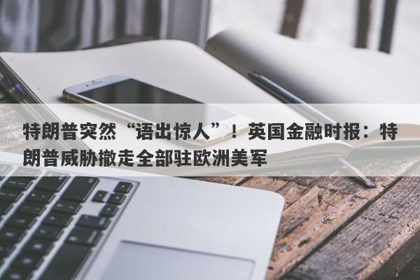 特朗普突然“语出惊人”！英国金融时报：特朗普威胁撤走全部驻欧洲美军