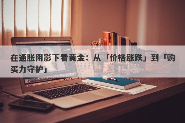在通胀阴影下看黄金：从「价格涨跌」到「购买力守护」