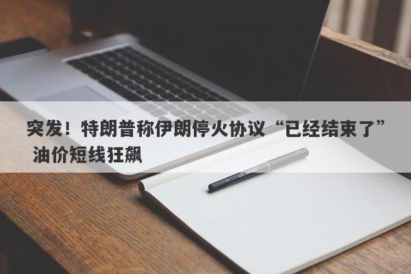 突发！特朗普称伊朗停火协议“已经结束了” 油价短线狂飙