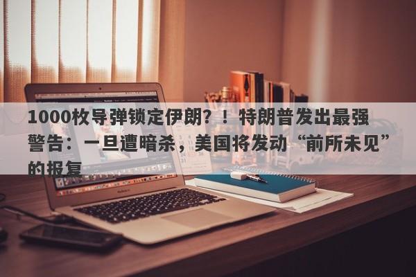 1000枚导弹锁定伊朗？！特朗普发出最强警告：一旦遭暗杀，美国将发动“前所未见”的报复