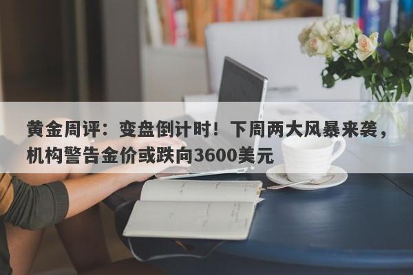 黄金周评：变盘倒计时！下周两大风暴来袭，机构警告金价或跌向3600美元