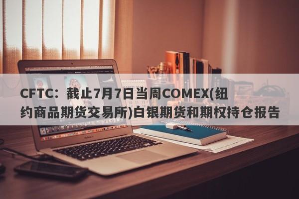 CFTC：截止7月7日当周COMEX(纽约商品期货交易所)白银期货和期权持仓报告