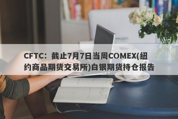 CFTC：截止7月7日当周COMEX(纽约商品期货交易所)白银期货持仓报告