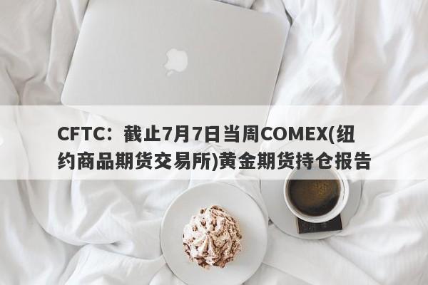 CFTC：截止7月7日当周COMEX(纽约商品期货交易所)黄金期货持仓报告