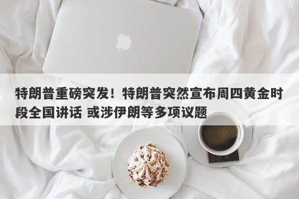 特朗普重磅突发！特朗普突然宣布周四黄金时段全国讲话 或涉伊朗等多项议题