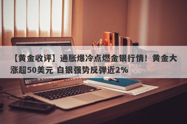 【黄金收评】通胀爆冷点燃金银行情！黄金大涨超50美元 白银强势反弹近2%