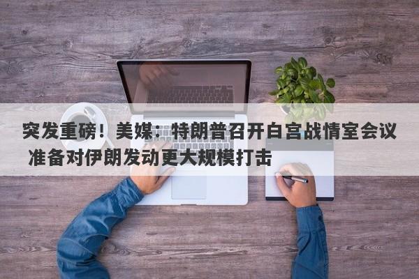 突发重磅！美媒：特朗普召开白宫战情室会议 准备对伊朗发动更大规模打击