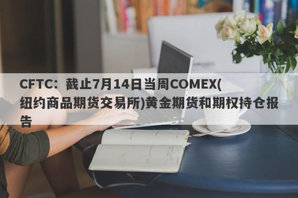 CFTC：截止7月14日当周COMEX(纽约商品期货交易所)黄金期货和期权持仓报告