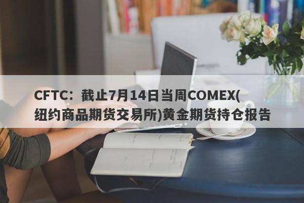 CFTC：截止7月14日当周COMEX(纽约商品期货交易所)黄金期货持仓报告