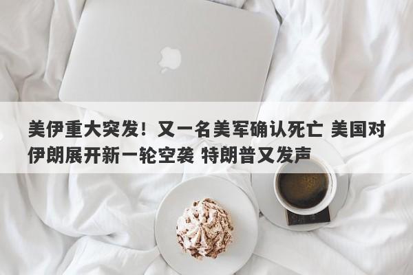 美伊重大突发！又一名美军确认死亡 美国对伊朗展开新一轮空袭 特朗普又发声