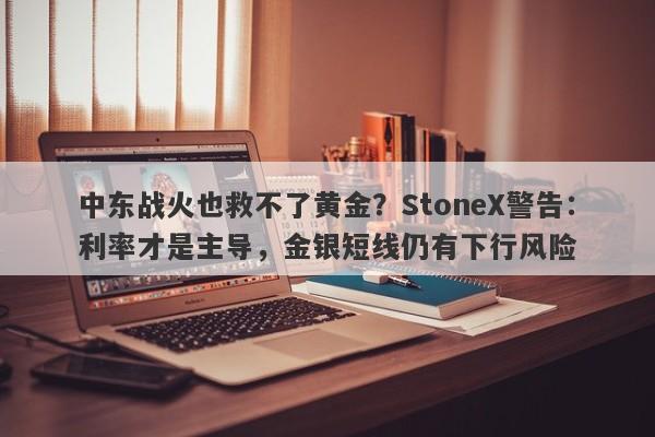 中东战火也救不了黄金？StoneX警告：利率才是主导，金银短线仍有下行风险