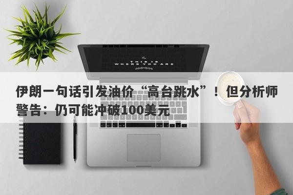 伊朗一句话引发油价“高台跳水”！但分析师警告：仍可能冲破100美元