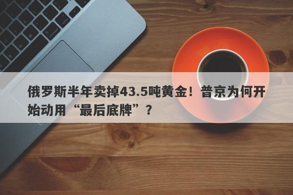 俄罗斯半年卖掉43.5吨黄金！普京为何开始动用“最后底牌”？