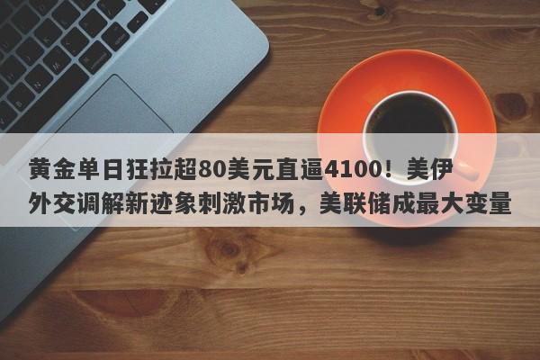 黄金单日狂拉超80美元直逼4100！美伊外交调解新迹象刺激市场，美联储成最大变量