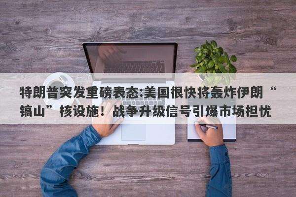 特朗普突发重磅表态:美国很快将轰炸伊朗“镐山”核设施！战争升级信号引爆市场担忧