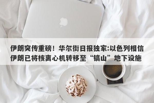 伊朗突传重磅！华尔街日报独家:以色列相信伊朗已将核离心机转移至“镐山”地下设施