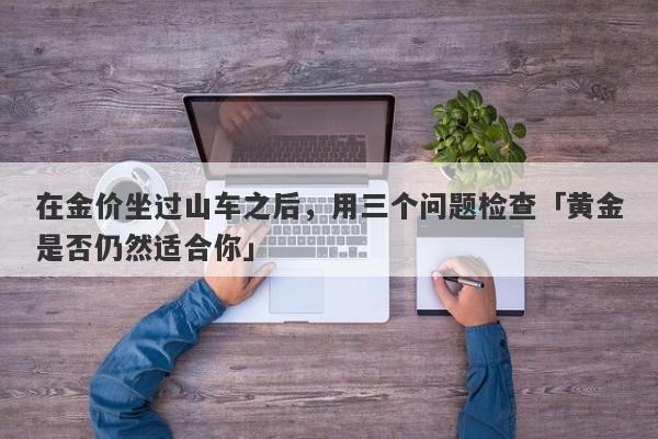 在金价坐过山车之后，用三个问题检查「黄金是否仍然适合你」