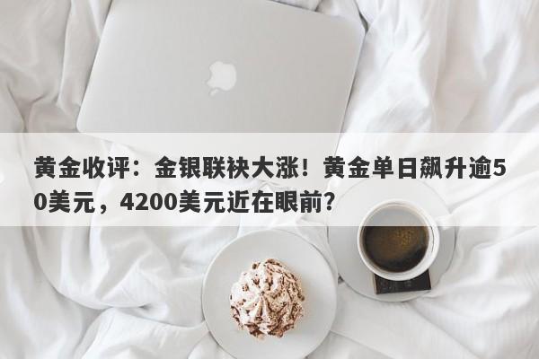 黄金收评：金银联袂大涨！黄金单日飙升逾50美元，4200美元近在眼前？