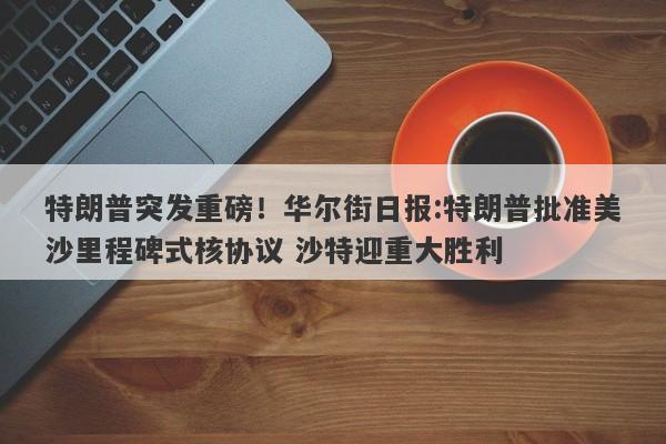 特朗普突发重磅！华尔街日报:特朗普批准美沙里程碑式核协议 沙特迎重大胜利