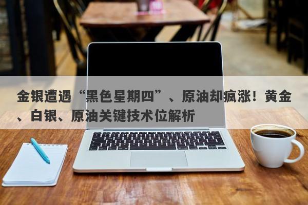 金银遭遇“黑色星期四”、原油却疯涨！黄金、白银、原油关键技术位解析